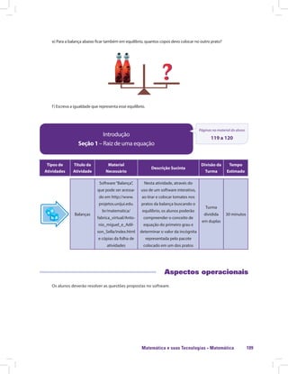 Matemática e suas Tecnologias · Matemática 109
e) Para a balança abaixo ficar também em equilíbrio, quantos copos devo colocar no outro prato?
f) Escreva a igualdade que representa esse equilíbrio.
Introdução
Seção 1 – Raiz de uma equação
Páginas no material do aluno
119 a 120
Tipos de
Atividades
Título da
Atividade
Material
Necessário
Descrição Sucinta
Divisão da
Turma
Tempo
Estimado
Balanças
Software“Balança”,
que pode ser acessa-
do em http://www.
projetos.unijui.edu.
br/matematica/
fabrica_virtual/Anto-
nio_miguel_e_Adil-
son_Sella/index.html
e cópias da folha de
atividades
Nesta atividade, através do
uso de um software interativo,
ao tirar e colocar tomates nos
pratos da balança buscando o
equilíbrio, os alunos poderão
compreender o conceito de
equação do primeiro grau e
determinar o valor da incógnita
representada pelo pacote
colocado em um dos pratos
Turma
dividida
em duplas
30 minutos
Aspectos operacionais
Os alunos deverão resolver as questões propostas no software.
 