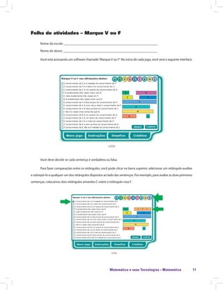 Matemática e suas Tecnologias · Matemática 11
Folha de atividades – Marque V ou F
Nome da escola: ________________________________________________________
Nome do aluno: ________________________________________________________
Você está acessando um software chamado“MarqueV ou F”. No início de cada jogo, você verá a seguinte interface:
Você deve decidir se cada sentença é verdadeira ou falsa.
Para fazer comparações entre os retângulos, você pode clicar na barra superior, selecionar um retângulo auxiliar
e sobrepô-lo a qualquer um dos retângulos dispostos ao lado das sentenças. Por exemplo, para avaliar as duas primeiras
sentenças, colocamos dois retângulos amarelos C sobre o retângulo rosa F.
 