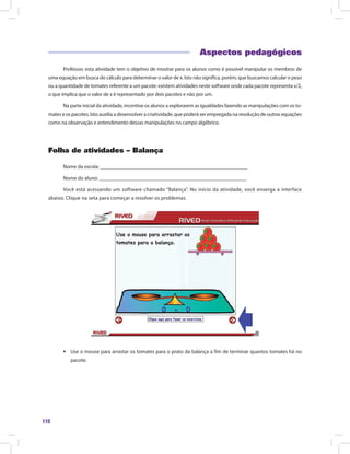 110
Aspectos pedagógicos
Professor, esta atividade tem o objetivo de mostrar para os alunos como é possível manipular os membros de
uma equação em busca do cálculo para determinar o valor de x. Isto não significa, porém, que buscamos calcular o peso
ou a quantidade de tomates referente a um pacote: existem atividades neste software onde cada pacote representa x/2,
o que implica que o valor de x é representado por dois pacotes e não por um.
Na parte inicial da atividade, incentive os alunos a explorarem as igualdades fazendo as manipulações com os to-
mates e os pacotes. Isto auxilia a desenvolver a criatividade, que poderá ser empregada na resolução de outras equações
como na observação e entendimento dessas manipulações no campo algébrico.
Folha de atividades – Balança
Nome da escola: ________________________________________________________
Nome do aluno: ________________________________________________________
Você está acessando um software chamado “Balança”. No início da atividade, você enxerga a interface
abaixo. Clique na seta para começar a resolver os problemas.
ƒƒ Use o mouse para arrastar os tomates para o prato da balança a fim de terminar quantos tomates há no
pacote.
 