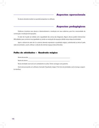 116
Aspectos operacionais
Os alunos deverão resolver as questões propostas no software.
Aspectos pedagógicos
Professor, incentive seus alunos a desenvolverem a resolução em seus cadernos, pois há a necessidade da
construção e resolução de equações.
O valor de X pode ser obtido com a igualdade das somas das diagonais. Alguns alunos podem demonstrar
dificuldades para construir essa igualdade ou ainda na resolução da equação obtida nesta etapa da atividade.
Após o cálculo do valor de X, os alunos deverão reproduzir o quadrado mágico, substituindo as letras X pelo
valor encontrado e, assim, efetuar o cálculo dos demais espaços desconhecidos.
Folha de atividades – Quadrado mágico
Nome da escola: ________________________________________________________
Nome do aluno: ________________________________________________________
Nesta atividade você será um combatente na selva. Tente conseguir uma patente.
Você está acessando um software chamado“Quadrado mágico”. No início da atividade, você enxerga a seguin-
te interface:
 