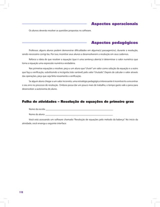 118
Aspectos operacionais
Os alunos deverão resolver as questões propostas no software.
Aspectos pedagógicos
Professor, alguns alunos podem demonstrar dificuldades em alguma(s) passagem(ns), durante a resolução,
sendo necessário corrigi-las. Por isso, incentive seus alunos a desenvolverem a resolução em seus cadernos.
Reforce a ideia de que resolver a equação (que é uma sentença aberta) é determinar o valor numérico que
torna a equação uma expressão numérica verdadeira.
Nas primeiras equações a resolver, peça a um aluno que“chute”um valor como solução da equação e a outro
que faça a verificação, substituindo a incógnita (não variável) pelo valor“chutado”. Depois de calcular o valor através
das operações, peça que seja feita novamente a verificação.
Se algum aluno chegar a um valor incorreto, uma estratégia pedagógica interessante é incentivá-lo a encontrar
o seu erro no processo de resolução. Embora possa dar um pouco mais de trabalho, o tempo gasto vale a pena para
desenvolver a autonomia do aluno.
Folha de atividades – Resolução de equações de primeiro grau
Nome da escola: ________________________________________________________
Nome do aluno: ________________________________________________________
Você está acessando um software chamado “Resolução de equações pelo método da balança”. No início da
atividade, você enxerga a seguinte interface:
 