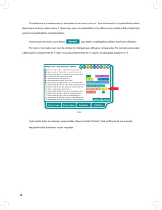 12
Consideramos a primeira sentença verdadeira e marcamos (com um clique do mouse)V no quadradinho ao lado
da primeira sentença. (para marcar F, clique duas vezes no quadradinho. Para alterar uma escolha já feita, basta clicar
uma vez no quadradinho correspondente).
Sempre que necessário, use o botão para retirar os retângulos auxiliares que foram utilizados.
Por vezes, é necessário usar mais de um tipo de retângulo para efetuar as comparações. Por exemplo, para avaliar
a afirmação“o comprimento de F é dois terços do comprimento de H”, usamos os retângulos auxiliares C e F.
Após avaliar todas as sentenças apresentadas, clique no botão“Conferir”para verificação de sua resposta.
Na próxima tela, ilustramos nossas respostas:
 