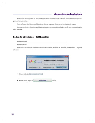 122
Aspectos pedagógicos
Professor, os alunos podem ter dificuldades em utilizar os comandos do software, principalmente no que tan-
ge à escrita matemática.
Neste software, não há a possibilidade de se obter as respostas diretamente, isto é, pulando etapas.
Incentive os alunos a discutirem a validade de cada um dos passos da resolução a fim de uma maior exploração
desta atividade.
Folha de atividades – PATEquation
Nome da escola: ________________________________________________________
Nome do aluno: ________________________________________________________
Você está acessando um software chamado “PATEquation”. No início da atividade, você enxerga a seguinte
interface:
ƒƒ Clique no botão
ƒƒ Na tela inicial, clique no botão
 