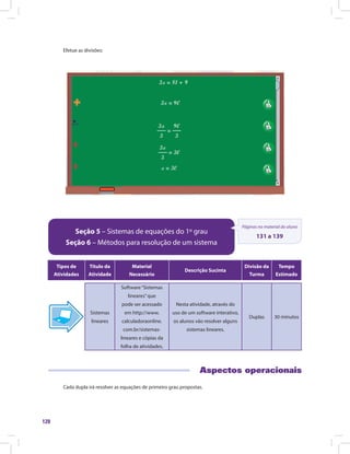128
Efetue as divisões:
Seção 5 – Sistemas de equações do 1º grau
Seção 6 – Métodos para resolução de um sistema
Páginas no material do aluno
131 a 139
Tipos de
Atividades
Título da
Atividade
Material
Necessário
Descrição Sucinta
Divisão da
Turma
Tempo
Estimado
Sistemas
lineares
Software“Sistemas
lineares”que
pode ser acessado
em http://www.
calculadoraonline.
com.br/sistemas-
lineares e cópias da
folha de atividades.
Nesta atividade, através do
uso de um software interativo,
os alunos vão resolver alguns
sistemas lineares.
Duplas 30 minutos
Aspectos operacionais
Cada dupla irá resolver as equações de primeiro grau propostas.
 
