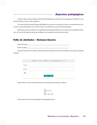 Matemática e suas Tecnologias · Matemática 129
Aspectos pedagógicos
Professor, alguns alunos podem demonstrar dificuldades para representar em linguagem matemática os da-
dos fornecidos em cada um dos problemas.
Em outras ocasiões, podem esboçar dificuldades em escrever os comandos corretos no computador, pois nes-
te caso, a escrita matemática a ser inserida é linear, o que dificulta um pouco esta representação.
Oriente seus alunos a conferirem as respostas fornecidas pelo software com os dados que os problemas forne-
cem. Em caso de discrepância, peça que verifiquem se as equações inseridas estão corretas.
Folha de atividades – Sistemas lineares
Nome da escola: ________________________________________________________
Nome do aluno: ________________________________________________________
Você está acessando um software chamado“Sistemas lineares”. No início da atividade, você enxerga a seguinte
interface:
Vamos ilustrar o uso do software através de um exemplo. Para resolver o sistema:
7
2
4 2 9

+ =

 − =
x
y
x y
Vamos inserir cada uma das equações nos retângulos brancos.
 