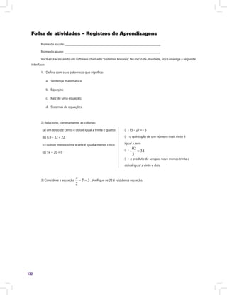 132
Folha de atividades – Registros de Aprendizagens
Nome da escola: ________________________________________________________
Nome do aluno: ________________________________________________________
Você está acessando um software chamado“Sistemas lineares”. No início da atividade, você enxerga a seguinte
interface:
1.	 Defina com suas palavras o que significa:
a.	 Sentença matemática;
b.	 Equação;
c.	 Raiz de uma equação;
d.	 Sistemas de equações.
2) Relacione, corretamente, as colunas:
(a) um terço de cento e dois é igual a trinta e quatro
(b) 6.9 – 32 = 22			
(c) quinze menos vinte e sete é igual a menos cinco
(d) 5x + 20 = 0
( ) 15 – 27 = - 5
( ) o quíntuplo de um número mais vinte é
igual a zero
( ) 102
34
3
=
( ) o produto de seis por nove menos trinta e
dois é igual a vinte e dois
3) Considere a equação 7 3
2
− =
x
. Verifique se 22 é raiz dessa equação.
 
