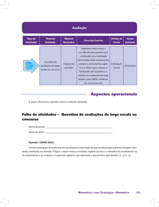 Matemática e suas Tecnologias · Matemática 133
Avaliação
Tipos de
Atividades
Título da
Atividade
Material
Necessário
Descrição Sucinta
Divisão da
Turma
Tempo
Estimado
Questões de
avaliações de larga
escala ou concurso
Cópias das
questões
Sugerimos nesta etapa, a
escolha de uma questão que
contemple uma habilidade
pretendida nesta unidade para
compor o instrumento avalia-
tivo. A ideia é que o aluno se
familiarize com questões co-
bradas em avaliações de larga
escala, como ENEM, vestibula-
res, concursos, etc.
Individual-
mente
20 minutos
Aspectos operacionais
A seguir, oferecemos questões sobre o conteúdo abordado.
Folha de atividades – Questões de avaliações de larga escala ou
concurso
Nome da escola: ________________________________________________________
Nome do aluno: ________________________________________________________
Questão 1 (ENEM 2002):
Um forro retangular de tecido traz em sua etiqueta a informação de que encolherá após a primeira lavagem man-
tendo, entretanto, seu formato. A figura a seguir mostra as medidas originais do forro e o tamanho do encolhimento (x)
no comprimento e (y) na largura. A expressão algébrica que representa a área do forro após lavado é (5 - x) (3 - y).
 
