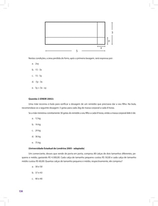 134
x
y
3
5
Nestas condições, a área perdida do forro, após a primeira lavagem, será expressa por:
a.	 2xy
b.	 15 - 3x
c.	 15 - 5y
d.	 -5y - 3x
e.	 5y + 3x - xy
Questão 2 (ENEM 2002):
Uma mãe recorreu à bula para verificar a dosagem de um remédio que precisava dar a seu filho. Na bula,
recomendava-se a seguinte dosagem: 5 gotas para cada 2kg de massa corporal a cada 8 horas.
Se a mãe ministrou corretamente 30 gotas do remédio a seu filho a cada 8 horas, então a massa corporal dele é de:
a.	 12 kg
b.	 16 kg
c.	 24 kg
d.	 36 kg
e.	 75 kg
(Universidade Estadual de Londrina 2005 - adaptada)
Um comerciante, desses que vende de porta em porta, comprou 80 calças de dois tamanhos diferentes, pe-
queno e médio, gastando R$ 4.300,00. Cada calça de tamanho pequeno custou R$ 50,00 e cada calça de tamanho
médio custou R$ 60,00. Quantas calças de tamanho pequeno e médio, respectivamente, ele comprou?
a.	 30 e 50
b.	 37 e 43
c.	 40 e 40
 