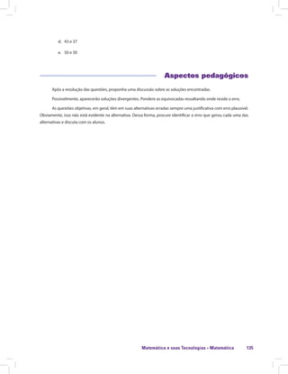 Matemática e suas Tecnologias · Matemática 135
d.	 43 e 37
e.	 50 e 30
Aspectos pedagógicos
Após a resolução das questões, proponha uma discussão sobre as soluções encontradas.
Possivelmente, aparecerão soluções divergentes. Pondere as equivocadas ressaltando onde reside o erro.
As questões objetivas, em geral, têm em suas alternativas erradas sempre uma justificativa com erro plausível.
Obviamente, isso não está evidente na alternativa. Dessa forma, procure identificar o erro que gerou cada uma das
alternativas e discuta com os alunos.
 