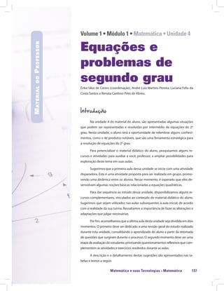 Matemática e suas Tecnologias · Matemática 137
Volume 1 • Módulo 1 • Matemática • Unidade 4
Equações e
problemas de
segundo grau
Érika Silos de Castro (coordenação), André Luiz Martins Pereira, Luciana Felix da
Costa Santos e Renata Cardoso Pires de Abreu.
Introdução
Na unidade 4 do material do aluno, são apresentadas algumas situações
que podem ser representadas e resolvidas por intermédio de equações do 2º
grau. Nesta unidade, o aluno terá a oportunidade de relembrar alguns conheci-
mentos, como o de produtos notáveis, que são uma ferramenta estratégica para
a resolução de equações do 2º grau.
Para potencializar o material didático do aluno, pesquisamos alguns re-
cursos e atividades para auxiliar a você, professor, a ampliar possibilidades para
exploração deste tema em suas aulas.
Sugerimos que a primeira aula dessa unidade se inicie com uma atividade
disparadora. Esta é uma atividade proposta para ser realizada em grupo, promo-
vendo uma dinâmica entre os alunos. Nesse momento, é esperado que eles de-
senvolvam algumas noções básicas relacionadas a equações quadráticas.
Para dar sequência ao estudo dessa unidade, disponibilizamos alguns re-
cursos complementares, vinculados ao conteúdo do material didático do aluno.
Sugerimos que sejam utilizados nas aulas subsequentes à aula inicial, de acordo
com a realidade da sua turma. Ressaltamos a importância de fazer as alterações e
adaptações que julgar necessárias.
Por fim, aconselhamos que a última aula desta unidade seja dividida em dois
momentos. O primeiro deve ser dedicado a uma revisão geral do estudo realizado
durante esta unidade, consolidando o aprendizado do aluno a partir da retomada
de questões que surgiram durante o processo. O segundo momento deve ser uma
etapa de avaliação do estudante, priorizando questionamentos reflexivos que com-
plementem as atividades e exercícios resolvidos durante as aulas.
A descrição e o detalhamento destas sugestões são apresentados nas ta-
belas e textos a seguir.
MaterialdoProfessor
 