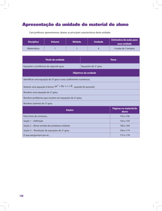 138
Apresentação da unidade do material do aluno
Caro professor, apresentamos, abaixo, as principais características desta unidade:
Disciplina Volume Módulo Unidade
Estimativa de aulas para
essa unidade
Matemática 1 1 4 4 aulas de 2 tempos
Titulo da unidade Tema
Equações e problemas de segundo grau Equações do 2º grau
Objetivos da unidade
Identificar uma equação do 2º grau e seus coeficientes numéricos;
Reduzir uma equação à forma , quando for possível;
Resolver uma equação do 2º grau;
Resolver problemas que recaiam em equações do 2º grau;
Resolver sistemas do 2º grau.
Seções
Páginas no material do
aluno
Para início de conversa... 155 a 156
Seção 1 – Definição 156 a 159
Seção 2 – Breve revisão dos produtos notáveis 160 a 164
Seção 3 – Resolução de equações do 2º grau 164 a 174
O que perguntam por aí... 175 a 176
 