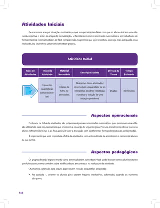 144
Atividades Iniciais
Descrevemos a seguir situações motivadoras que tem por objetivo fazer com que os alunos iniciem uma dis-
cussão coletiva e, antes da etapa de formalização, se familiarizem com o conteúdo matemático a ser trabalhado de
forma empírica e com atividades de fácil compreensão. Sugerimos que você escolha a que seja mais adequada à sua
realidade, ou, se preferir, utilize uma atividade própria.
Atividade Inicial
Tipos de
Atividades
Título da
Atividade
Material
Necessário
Descrição Sucinta
Divisão da
Turma
Tempo
Estimado
Equações
quadráticas:
como resolvê-
las?
Cópias da
folha de
atividades.
O objetivo dessa atividade é
desenvolver a capacidade de ler,
interpretar, escolher estratégias
e analisar a solução de uma
situação-problema.
Duplas 40 minutos
Aspectos operacionais
Professor, na folha de atividades, são propostas algumas curiosidades matemáticas para promover uma refle-
xão utilizando, para isso, raciocínios que envolvem a equação do segundo grau. Procure, inicialmente, deixar que seus
alunos reflitam sobre elas e, ao final, procure fazer a discussão com as diferentes formas de resolução apresentadas.
É importante que você reproduza a folha de atividades, com antecedência, de acordo com o número de alunos
da sua turma.
Aspectos pedagógicos
Os grupos deverão expor o modo como desenvolveram a atividade. Você pode discutir com os alunos sobre o
que foi exposto, como também sobre as dificuldades encontradas na realização da atividade.
Chamamos a atenção para alguns aspectos em relação às questões propostas:
ƒƒ Na questão 1, oriente os alunos para usarem frações irredutíveis, sobretudo, quando os números
são pares.
 