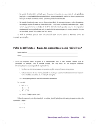 Matemática e suas Tecnologias · Matemática 145
ƒƒ Na questão 2, no item (e), é solicitado que o aluno determine o valor de x, caso a área do retângulo C seja
igual a 84 u.a., caso haja dúvidas na resolução deste problema, você pode orientar os alunos a pensarem na
fatoração de 84 em dois fatores inteiros que satisfaçam a condição: x e 20-x
ƒƒ Na questão 3, você pode expor para os alunos a importância de se ter atenção para a ordem das palavras.
Por exemplo: “a soma do dobro de um número com 3”e o “o dobro da soma de um número com 3”repre-
sentam, respectivamente, 2x+3 e 2(x+3)=2x+6. No último item desta questão, os alunos devem perceber
que a equação não tem solução real, pois um quadrado não pode ser igual a um número negativo. Em caso
de dificuldade, retome essa questão com seus alunos.
Ao final da atividade, procure fazer uma discussão com a turma sobre as diferentes formas de
resolução apresentadas.
Folha de Atividades – Equações quadráticas: como resolvê-las?
Nome da escola: ______________________________________________________________________
Nome: ______________________________________________________________________________
1.	 (UERJ-2005-adaptada) Terno pitagórico é a denominação para os três números inteiros que re-
presentam as medidas, com a mesma unidade, dos três lados de um triângulo retângulo.
Um terno pitagórico pode ser gerado da seguinte forma:
i.	 Escolhem-se dois números pares consecutivos ou dois números ímpares consecutivos;
ii.	 Calcula-se a soma de seus inversos, obtendo-se uma fração cujos numerador e denominador represen-
tam as medidas dos catetos de um triângulo retângulo;
iii.	 Calcula-se a hipotenusa, utilizando o teorema de Pitágoras.
Por exemplo,
i.	 Para 3 e 5
ii.	
1 1 8
3 5 15
+ =
iii.	 a2
=82
+152
=64+225+289 -> a=17
Utilizando o procedimento descrito, calcule as medidas dos três lados de um triângulo retângulo, considerando
os números a seguir:
a.	 1 e 3
b.	 4 e 6
 