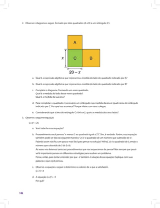 146
2.	 Observe o diagrama a seguir, formado por dois quadrados (A e B) e um retângulo (C).
a.	 Qual é a expressão algébrica que representa a medida do lado do quadrado indicado por A?
b.	 Qual é a expressão algébrica que representa a medida do lado do quadrado indicado por B?
c.	 Complete o diagrama, formando um novo quadrado.
Qual é a medida do lado desse novo quadrado?
Qual é a medida da sua área?
d.	 Para completar o quadrado é necessário um retângulo cuja medida da área é igual à área do retângulo
indicado por C. Por que isso acontece? Troque ideias com seus colegas.
e.	 Considerando que a área do retângulo C é 84 cm2, quais as medida dos seus lados?
3.	 Observe a seguinte equação
(x-3)2
= 25
a.	 Você sabe ler essa equação?
b.	 Provavelmente você pensou“x menos 3 ao quadrado igual a 25”. Sim, é verdade. Porém, essa equação
também pode ser lida da seguinte maneira:“25 é o quadrado de um número que subtraído de 3”.
Falando assim não fica um pouco mais fácil para pensar na solução? Afinal, 25 é o quadrado de 5, então o
número que subtraído de 3 dá 5 é 8.
Às vezes nos detemos tanto aos procedimentos que nos esquecemos de pensar! Mas sempre que possí-
vel é importante pensar em diferentes estratégias para resolver um problema.
Pense, então, para tentar entender por que –2 também é solução dessa equação. Explique com suas
palavras o que você pensou.
c.	 Observe a equação a seguir e determine os valores de x que a satisfazem.
(x+1)2
=4
d.	 A equação (x-2)2
= -9
Por quê?
 