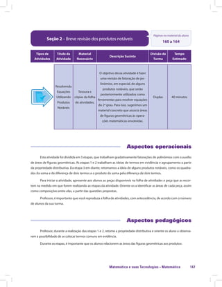 Matemática e suas Tecnologias · Matemática 147
Seção 2 – Breve revisão dos produtos notáveis
Páginas no material do aluno
160 a 164
Tipos de
Atividades
Título da
Atividade
Material
Necessário
Descrição Sucinta
Divisão da
Turma
Tempo
Estimado
Resolvendo
Equações
Utilizando
Produtos
Notáveis
Tesoura e
cópias da folha
de atividades.
O objetivo dessa atividade é fazer
uma revisão de fatoração de po-
linômios, em especial, de alguns
produtos notáveis, que serão
posteriormente utilizados como
ferramentas para resolver equações
do 2º grau. Para isso, sugerimos um
material concreto que associa áreas
de figuras geométricas às opera-
ções matemáticas envolvidas.
Duplas 40 minutos
Aspectos operacionais
Esta atividade foi dividida em 5 etapas, que trabalham gradativamente fatorações de polinômios com o auxílio
de áreas de figuras geométricas. As etapas 1 e 2 trabalham as ideias de termos em evidência e agrupamento a partir
da propriedade distributiva. Da etapa 3 em diante, retomamos a ideia de alguns produtos notáveis, como os quadra-
dos da soma e da diferença de dois termos e o produto da soma pela diferença de dois termos.
Para iniciar a atividade, apresente aos alunos as peças disponíveis na folha de atividades e peça que as recor-
tem na medida em que forem realizando as etapas da atividade. Oriente-os a identificar as áreas de cada peça, assim
como composições entre elas, a partir das questões propostas.
Professor, é importante que você reproduza a folha de atividades, com antecedência, de acordo com o número
de alunos da sua turma.
Aspectos pedagógicos
Professor, durante a realização das etapas 1 e 2, retome a propriedade distributiva e oriente os aluno a observa-
rem a possibilidade de se colocar termos comuns em evidência.
Durante as etapas, é importante que os alunos relacionem as áreas das figuras geométricas aos produtos:
 