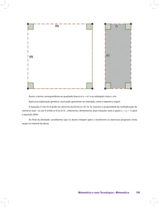 Matemática e suas Tecnologias · Matemática 149
Assim, o termo correspondente ao quadrado branco é o + m2
e ao retângulo cinza o -mn.
Após essa exploração genérica, você pode apresentar um exemplo, como o exposto a seguir:
A equação x2
+6x+9=0 pode ser reescrita da forma (x+3)2
=0. Se usarmos a propriedade da multiplicação de
números reais - se a.b=0 então a=0 ou b=0 -, obteremos, diretamente, duas soluções reais e iguais x1
= x2
= -3, para
a equação dada.
Ao final da atividade, acreditamos que os alunos estejam aptos a resolverem os exercícios propostos nesta
seção no material do aluno.
 