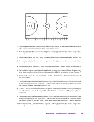 Matemática e suas Tecnologias · Matemática 15
ƒƒ Em seguida, escolha um aluno (vamos chama-lo aqui, genericamente, por João) para fazer a movimentação
sobre a reta numérica e proponha aos alunos às seguintes questões:
1.	 Partindo da posição +3, João movimenta-se 5 passos (unidades) para direita. Qual será sua posição? (Res-
posta: +8)
2.	 Partindo da posição -2, João anda 8 passos (unidades) para esquerda. Qual será sua posição? (Resposta: -10)
3.	 Partindo da posição -7, João movimenta-se 10 passos (unidades) para direita. Qual será sua posição? (Res-
posta: +3)
4.	 Partindo da posição +6, João anda 11 passos (unidades) para esquerda. Qual será sua posição? (Resposta: -5)
5.	 Agora,seJoãocaminhou12passos(unidades)paradireitaeencontrouumaamiga(escolhaumaalunapararepre-
sentaressaamigasobrearetanumérica)queestavanaposição+5.Qualfoisuaposiçãodepartida?(Resposta:-7)
6.	 João partiu da posição 10 e parou na posição -7, qual foi o deslocamento realizado por ele? (Resposta: 17
passos (unidades))
7.	 Partindo da posição 0, João anda 4 passos (unidades) para esquerda e pára ao encontrar um amigo (escolha
um aluno para representar esse amigo sobre a reta numérica). Logo em seguida anda 6 passos (unidades)
para esquerda. Qual será sua posição? (Resposta: -10)
8.	 Qual será a posição do João após movimentar-se 4 passos (unidades) para direita e 5 passos (unidades) para
esquerda, sabendo que partiu da posição 0? Qual foi a distância percorrida por ele? (Resposta: -1; 9 passos
(unidades))
9.	 Partindo da posição 0, João anda 8 passos (unidades) para esquerda e para ao encontrar um amigo (escolha
um aluno para representar esse amigo sobre a reta numérica). Logo em seguida anda 6 passos (unidades)
para direita. Qual será sua posição? Qual foi a distância percorrida por ele? (Resposta: -2; 14 passos (unidades))
10.	Partindo da posição -7, João movimenta-se 10 passos (unidades) para direita. Qual será sua posição? (Res-
posta: +3)
 
