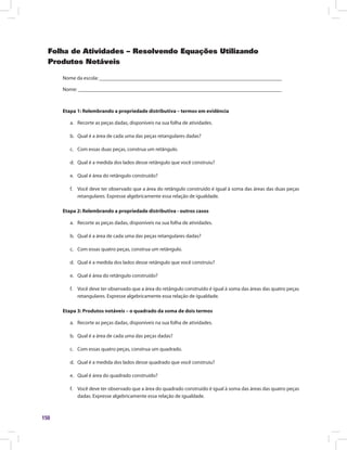 150
Folha de Atividades – Resolvendo Equações Utilizando
Produtos Notáveis
Nome da escola: ______________________________________________________________________
Nome: ______________________________________________________________________________
Etapa 1: Relembrando a propriedade distributiva – termos em evidência
a.	 Recorte as peças dadas, disponíveis na sua folha de atividades.
b.	 Qual é a área de cada uma das peças retangulares dadas?
c.	 Com essas duas peças, construa um retângulo.
d.	 Qual é a medida dos lados desse retângulo que você construiu?
e.	 Qual é área do retângulo construído?
f.	 Você deve ter observado que a área do retângulo construído é igual à soma das áreas das duas peças
retangulares. Expresse algebricamente essa relação de igualdade.
Etapa 2: Relembrando a propriedade distributiva - outros casos
a.	 Recorte as peças dadas, disponíveis na sua folha de atividades.
b.	 Qual é a área de cada uma das peças retangulares dadas?
c.	 Com essas quatro peças, construa um retângulo.
d.	 Qual é a medida dos lados desse retângulo que você construiu?
e.	 Qual é área do retângulo construído?
f.	 Você deve ter observado que a área do retângulo construído é igual à soma das áreas das quatro peças
retangulares. Expresse algebricamente essa relação de igualdade.
Etapa 3: Produtos notáveis – o quadrado da soma de dois termos
a.	 Recorte as peças dadas, disponíveis na sua folha de atividades.
b.	 Qual é a área de cada uma das peças dadas?
c.	 Com essas quatro peças, construa um quadrado.
d.	 Qual é a medida dos lados desse quadrado que você construiu?
e.	 Qual é área do quadrado construído?
f.	 Você deve ter observado que a área do quadrado construído é igual à soma das áreas das quatro peças
dadas. Expresse algebricamente essa relação de igualdade.
 