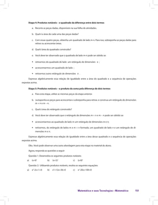 Matemática e suas Tecnologias · Matemática 151
Etapa 4: Produtos notáveis – o quadrado da diferença entre dois termos
a.	 Recorte as peças dadas, disponíveis na sua folha de atividades.
b.	 Qual é a área de cada uma das peças dadas?
c.	 Com essas quatro peças, obtenha um quadrado de lado m-n. Para isso, sobreponha as peças dadas para
retirar ou acrescentar áreas.
d.	 Qual é área do quadrado construído?
e.	 Você deve ter observado que o quadrado de lado m-n pode ser obtido se:
ƒƒ retirarmos do quadrado de lado um retângulo de dimensões e ;
ƒƒ acrescentarmos um quadrado de lado ;
ƒƒ retirarmos outro retângulo de dimensões e .
Expresse algebricamente essa relação de igualdade entre a área do quadrado e a sequência de operações
expostas acima.
Etapa 5: Produtos notáveis – o produto da soma pela diferença de dois termos
a.	 Para esta etapa, utilize as mesmas peças da etapa anterior.
b.	 Justaponha as peças para acrescentar e sobreponha para retirar, e construa um retângulo de dimensões
m + n e m – n.
c.	 Qual é área do retângulo construído?
d.	 Você deve ter observado que o retângulo de dimensões m + n e m – n pode ser obtido se:
ƒƒ acrescentarmos ao quadrado de lado m um retângulo de dimensões m e n;
ƒƒ retirarmos, do retângulo de lados m e m + n formado, um quadrado de lado n e um retângulo de di-
mensões m e n.
Expresse algebricamente essa relação de igualdade entre a área desse quadrado e a sequência de operações
expostas acima.
Obs.: Você pode observar uma outra abordagem para esta etapa no material do aluno.
Agora, responda as questões a seguir:
Questão 1: Desenvolva os seguintes produtos notáveis:
a)	 (x-4)2
		 b) (x+5)2
		 c) (x-8)2
Questão 2: Utilizando produtos notáveis, resolva as seguintes equações:
a)	 x2
-2x+1=0	 b) x2
+12x+36=0	 c) x2
-20x+100=0
 