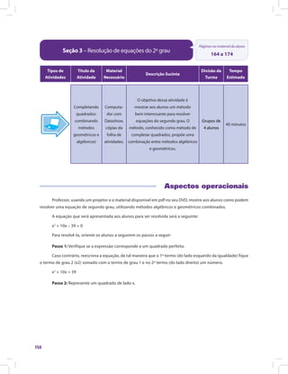 154
Seção 3 – Resolução de equações do 2º grau
Páginas no material do aluno
164 a 174
Tipos de
Atividades
Título da
Atividade
Material
Necessário
Descrição Sucinta
Divisão da
Turma
Tempo
Estimado
Completando
quadrados:
combinando
métodos
geométricos e
algébricos!
Computa-
dor com
Datashow,
cópias da
folha de
atividades.
O objetivo dessa atividade é
mostrar aos alunos um método
bem interessante para resolver
equações do segundo grau. O
método, conhecido como método de
completar quadrados, propõe uma
combinação entre métodos algébricos
e geométricos.
Grupos de
4 alunos
40 minutos
Aspectos operacionais
Professor, usando um projetor e o material disponível em pdf no seu DVD, mostre aos alunos como podem
resolver uma equação de segundo grau, utilizando métodos algébricos e geométricos combinados.
A equação que será apresentada aos alunos para ser resolvida será a seguinte:
x2
+ 10x – 39 = 0
Para resolvê-la, oriente os alunos a seguirem os passos a seguir:
Passo 1: Verifique se a expressão corresponde a um quadrado perfeito.
Caso contrário, reescreva a equação, de tal maneira que o 1º termo (do lado esquerdo da igualdade) fique
o termo de grau 2 (x2) somado com o termo de grau 1 e no 2º termo (do lado direito) um número.
x2
+ 10x = 39
Passo 2: Represente um quadrado de lado x.
 