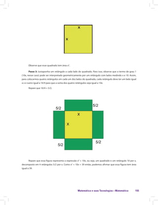 Matemática e suas Tecnologias · Matemática 155
Observe que esse quadrado tem área x2
.
Passo 3: Justaponha um retângulo a cada lado do quadrado. Para isso, observe que o termo de grau 1
(10x, nesse caso) pode ser interpretado geometricamente por um retângulo com lados medindo x e 10. Assim,
para colocarmos quatro retângulos em cada um dos lados do quadrado, cada retângulo deve ter um lado igual
a x e outro igual a 10/4 para que a soma dos quatro retângulos seja igual a 10x.
Repare que 10/4 = 5/2.
Repare que essa figura representa a expressão x2
+ 10x, ou seja, um quadrado e um retângulo 10 por x,
decomposto em 4 retângulos 5/2 por x. Como x2
+ 10x = 39 então, podemos afirmar que essa figura tem área
igual a 39.
 