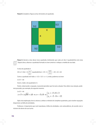 156
Passo 4: Complete a figura acima, formando um quadrado.
Passo 5: Calcule a área desse novo quadrado, lembrando que cada um dos 4 quadradinhos tem área
. Depois disso, observe o quadrado formado no item anterior e indique a medida de seu lado.
A área do quadrado é
39 (=x2
+10x) + 4. (quadradinhos) = 39 + 4. = 39 + 25 = 64
Como o quadrado tem lado x + 5/2 + 5/2 = x + 5, então, podemos escrever
(x+5)2
= 64
Assim, o lado x do quadrado é 3.
Porém, observando a equação, é possível perceber que há outra solução. Para obter essa solução, pode-
mos proceder, por exemplo, da seguinte maneira.
(x+5)2
= 64(x+5)2
= 64
Após esta exploração, leve os alunos a utilizar o método de completar quadrados, para resolver equações
disponíveis na folha de atividades.
Professor, é importante que você reproduza a folha de atividades, com antecedência, de acordo com o
número de alunos da sua turma.
 