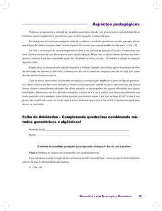 Matemática e suas Tecnologias · Matemática 157
Aspectos pedagógicos
Professor, ao apresentar o método de completar quadrados, discuta com a turma sobre a possibilidade de se
combinar aspectos algébricos e geométricos para resolver equações do segundo grau.
Em relação aos passos da apresentação, antes de completar o quadrado geométrico, ressalte para seus alunos
que a figura formada no terceiro passo tem área igual a 39, uma vez que a equação dada nos diz que x2
+ 10x = 39
Ao final, a observação do quadrado geométrico leva à raiz positiva da equação. Contudo, é importante que
você chame a atenção de seus alunos para a outra raiz da equação. Nesse caso, os alunos devem lembrar que não é
apenas o número 8 que tem o quadrado igual a 64: –8 também o tem e, por isso, –13 também é solução da equação
algébrica dada.
Depois disso, os alunos devem colocar em prática o método, fazendo os exercícios que se encontram na folha
de atividades. Ao término da atividade, é interessante discutir os exercícios propostos em sala de aula, para sanar
dúvidas que ainda possam existir.
Caso os alunos apresentem dificuldades em relação às manipulações algébricas a partir de figuras geométri-
cas, utilize a lousa para dar outros exemplos, e resolva outras equações usando os passos apresentados, até que os
alunos atinjam o entendimento desejado. Na última equação, os alunos podem ter alguma dificuldade para operar
com frações. Repare que, nas duas primeiras equações, o termo de x é par, o que faz com que o procedimento seja
muito parecido com o exemplo. Já na última equação, esse termo é impar e, por isso, ao fazer 4.(3/4)2
o fator 4 não
poderá ser simplificado como nos outros casos e, assim, terão que operar com a fração 9/4. Esteja atento e ajude seus
alunos, se necessário.
Folha de Atividades – Completando quadrados: combinando mé-
todos geométricos e algébricos!
Nome da escola: ______________________________________________________________________
Nome: ______________________________________________________________________________
O método de completar quadrados para expressões do tipo x2 + bx = k, com b positivo.
Passo 1: Verifique se a expressão corresponde a um quadrado perfeito.
Caso contrário, escreva a equação, de tal maneira que do lado esquerdo fique o termo de grau 2 (x2) somado com
o termo de grau 1 e do lado direito um número.
x2
+ 10x = 39
 