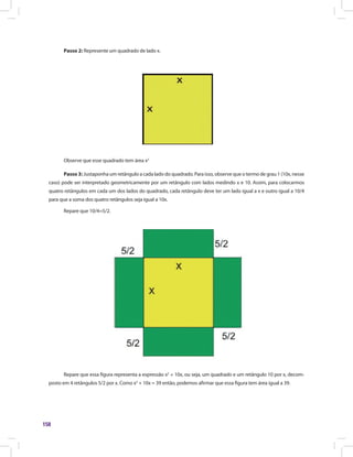 158
Passo 2: Represente um quadrado de lado x.
Observe que esse quadrado tem área x2
Passo 3: Justaponha um retângulo a cada lado do quadrado. Para isso, observe que o termo de grau 1 (10x, nesse
caso) pode ser interpretado geometricamente por um retângulo com lados medindo x e 10. Assim, para colocarmos
quatro retângulos em cada um dos lados do quadrado, cada retângulo deve ter um lado igual a x e outro igual a 10/4
para que a soma dos quatro retângulos seja igual a 10x.
Repare que 10/4=5/2.
Repare que essa figura representa a expressão x2
+ 10x, ou seja, um quadrado e um retângulo 10 por x, decom-
posto em 4 retângulos 5/2 por x. Como x2
+ 10x = 39 então, podemos afirmar que essa figura tem área igual a 39.
 
