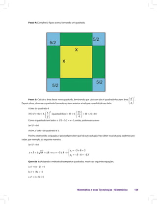 Matemática e suas Tecnologias · Matemática 159
Passo 4: Complete a figura acima, formando um quadrado.
Passo 5: Calcule a área desse novo quadrado, lembrando que cada um dos 4 quadradinhos tem área .
Depois disso, observe o quadrado formado no item anterior e indique a medida de seu lado.
A área do quadrado é
39 (=x2
+10x) + 4. (quadradinhos) = 39 + 4. = 39 + 25 = 64
Como o quadrado tem lado x + 5/2 + 5/2 = x + 5, então, podemos escrever
(x+5)2
= 64
Assim, o lado x do quadrado é 3.
Porém, observando a equação, é possível perceber que há outra solução. Para obter essa solução, podemos pro-
ceder, por exemplo, da seguinte maneira.
(x+5)2
= 64
Questão 1: Utilizando o método de completar quadrados, resolva as seguintes equações.
a. x2
+ 6x – 27 = 0
b. x2
+ 14x = 15
c. x2
+ 3x -70 = 0
 