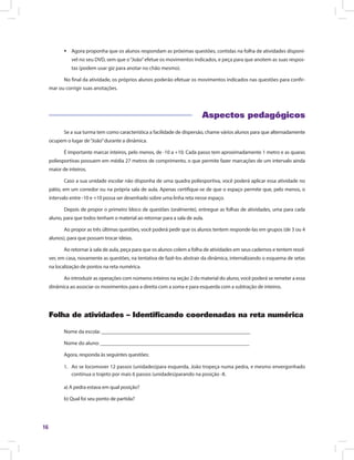 16
ƒƒ Agora proponha que os alunos respondam as próximas questões, contidas na folha de atividades disponí-
vel no seu DVD, sem que o“João”efetue os movimentos indicados, e peça para que anotem as suas respos-
tas (podem usar giz para anotar no chão mesmo).
No final da atividade, os próprios alunos poderão efetuar os movimentos indicados nas questões para confir-
mar ou corrigir suas anotações.
Aspectos pedagógicos
Se a sua turma tem como característica a facilidade de dispersão, chame vários alunos para que alternadamente
ocupem o lugar de“João”durante a dinâmica.
É importante marcar inteiros, pelo menos, de -10 a +10. Cada passo tem aproximadamente 1 metro e as quaras
poliesportivas possuem em média 27 metros de comprimento, o que permite fazer marcações de um intervalo ainda
maior de inteiros.
Caso a sua unidade escolar não disponha de uma quadra poliesportiva, você poderá aplicar essa atividade no
pátio, em um corredor ou na própria sala de aula. Apenas certifique-se de que o espaço permite que, pelo menos, o
intervalo entre -10 e +10 possa ser desenhado sobre uma linha reta nesse espaço.
Depois de propor o primeiro bloco de questões (oralmente), entregue as folhas de atividades, uma para cada
aluno, para que todos tenham o material ao retornar para a sala de aula.
Ao propor as três últimas questões, você poderá pedir que os alunos tentem responde-las em grupos (de 3 ou 4
alunos), para que possam trocar ideias.
Ao retornar à sala de aula, peça para que os alunos colem a folha de atividades em seus cadernos e tentem resol-
ver, em casa, novamente as questões, na tentativa de fazê-los abstrair da dinâmica, internalizando o esquema de setas
na localização de pontos na reta numérica.
Ao introduzir as operações com números inteiros na seção 2 do material do aluno, você poderá se remeter a essa
dinâmica ao associar os movimentos para a direita com a soma e para esquerda com a subtração de inteiros.
Folha de atividades – Identificando coordenadas na reta numérica
Nome da escola: ________________________________________________________
Nome do aluno: ________________________________________________________
Agora, responda às seguintes questões:
1.	 Ao se locomover 12 passos (unidades)para esquerda, João tropeça numa pedra, e mesmo envergonhado
continua o trajeto por mais 6 passos (unidades)parando na posição -8.
a) A pedra estava em qual posição?
b) Qual foi seu ponto de partida?
 