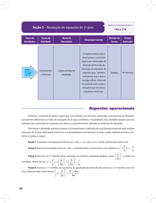 160
Seção 3 – Resolução de equações do 2º grau
Páginas no material do aluno
164 a 174
Tipos de
Atividades
Título da
Atividade
Material
Necessário
Descrição Sucinta
Divisão da
Turma
Tempo
Estimado
Encontrando
a Fórmula
Cópias da folha de
atividades.
O objetivo dessa aula é
desenvolver o raciocínio
lógico, por intermédio da
dedução da fórmula de
resolução de equações do
segundo grau. Também
esperamos que o aluno
consiga utilizar a fórmula
encontrada para resolver
situações que envolvam
equações deste tipo.
Duplas 40 minutos
Aspectos operacionais
Professor, o material do aluno sugere que você deduza uma fórmula, conhecida como fórmula de Bhaskara,
que permite determinar as raízes de equações do 2º grau completas e incompletas. Esta atividade propõe que esta
dedução seja construída em conjunto com alunos e, posteriormente, aplicada na resolução de equações.
Para iniciar a atividade, oriente os alunos a acompanharem a dedução de uma fórmula muito útil para resolver
equações do 2º grau. Você pode orientá-los a acompanharem essa dedução na lousa e pelo material do aluno, con-
forme os passos a seguir:
Passo 1: Considere uma equação da forma ax2
+ bx + c = 0 , com a, b e c sendo coeficientes reais e a
≠
0.
Passo2:Reescrevaaequaçãocomoax2
+bx=-cedividatodosostermospora.Daí,obtém-se
Passo 3: Para ter no 1º membro dessa equação um trinômio quadrado perfeito, some a ambos os
membros. Assim, tem-se .
Passo 4: Escreva o 1º membro na sua forma do quadrado da soma de dois termos e o 2º membro com um
único denominador. Desta forma,
Escreva o 1º membro na sua forma do quadrado da soma de dois termos e o 2º membro com um
.
 