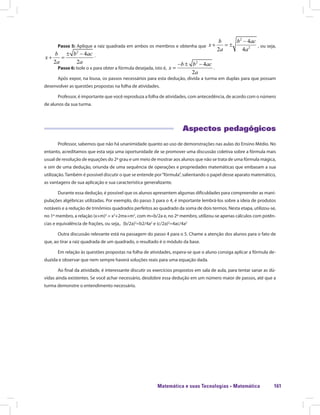 Matemática e suas Tecnologias · Matemática 161
Passo 5: Aplique a raiz quadrada em ambos os membros e obtenha que , ou seja,Aplique a raiz quadrada em ambos os membros e obtenha que
.
Passo 6: Isole o x para obter a fórmula desejada, isto é, .
Após expor, na lousa, os passos necessários para esta dedução, divida a turma em duplas para que possam
desenvolver as questões propostas na folha de atividades.
Professor, é importante que você reproduza a folha de atividades, com antecedência, de acordo com o número
de alunos da sua turma.
Aspectos pedagógicos
Professor, sabemos que não há unanimidade quanto ao uso de demonstrações nas aulas do Ensino Médio. No
entanto, acreditamos que esta seja uma oportunidade de se promover uma discussão coletiva sobre a fórmula mais
usual de resolução de equações do 2º grau e um meio de mostrar aos alunos que não se trata de uma fórmula mágica,
e sim de uma dedução, oriunda de uma sequência de operações e propriedades matemáticas que embasam a sua
utilização.Também é possível discutir o que se entende por“fórmula”, salientando o papel desse aparato matemático,
as vantagens de sua aplicação e sua característica generalizante.
Durante essa dedução, é possível que os alunos apresentem algumas dificuldades para compreender as mani-
pulações algébricas utilizadas. Por exemplo, do passo 3 para o 4, é importante lembrá-los sobre a ideia de produtos
notáveis e a redução de trinômios quadrados perfeitos ao quadrado da soma de dois termos. Nesta etapa, utilizou-se,
no 1º membro, a relação (x+m)2
= x2
+2mx+m2
, com m=b/2a e, no 2º membro, utilizou-se apenas cálculos com potên-
cias e equivalência de frações, ou seja,. (b/2a)2
=b2/4a2
e (c/2a)2
=4ac/4a2
Outra discussão relevante está na passagem do passo 4 para o 5. Chame a atenção dos alunos para o fato de
que, ao tirar a raiz quadrada de um quadrado, o resultado é o módulo da base.
Em relação às questões propostas na folha de atividades, espera-se que o aluno consiga aplicar a fórmula de-
duzida e observar que nem sempre haverá soluções reais para uma equação dada.
Ao final da atividade, é interessante discutir os exercícios propostos em sala de aula, para tentar sanar as dú-
vidas ainda existentes. Se você achar necessário, desdobre essa dedução em um número maior de passos, até que a
turma demonstre o entendimento necessário.
 