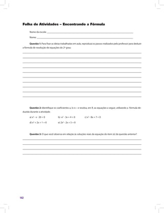 162
Folha de Atividades – Encontrando a Fórmula
Nome da escola: ______________________________________________________________________
Nome: ______________________________________________________________________________
Questão 1: Para fixar as ideias trabalhadas em aula, reproduza os passos realizados pelo professor para deduzir
a fórmula de resolução de equações do 2º grau:
Questão 2: Identifique os coeficientes a, b e c e resolva, em R, as equações a seguir, utilizando a fórmula de-
duzida durante a atividade.
a) x2
- x - 20 = 0		 b) -x2
- 3x + 4 = 0		 c) x2
- 8x + 7 = 0
d) x2
+ 2x + 1 = 0		 e) 2x2
- 2x + 5 = 0
Questão 3: O que você observa em relação às soluções reais da equação do item (e) da questão anterior?
 