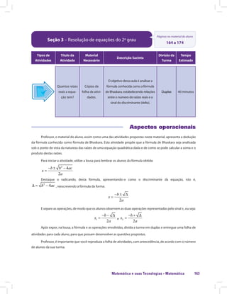 Matemática e suas Tecnologias · Matemática 163
Seção 3 – Resolução de equações do 2º grau
Páginas no material do aluno
164 a 174
Tipos de
Atividades
Título da
Atividade
Material
Necessário
Descrição Sucinta
Divisão da
Turma
Tempo
Estimado
Quantas raízes
reais a equa-
ção tem?
Cópias da
folha de ativi-
dades.
O objetivo dessa aula é analisar a
fórmula conhecida como a fórmula
de Bhaskara, estabelecendo relações
entre o número de raízes reais e o
sinal do discriminante (delta).
Duplas 40 minutos
Aspectos operacionais
Professor, o material do aluno, assim como uma das atividades propostas neste material, apresenta a dedução
da fórmula conhecida como fórmula de Bhaskara. Esta atividade propõe que a fórmula de Bhaskara seja analisada
sob o ponto de vista da natureza das raízes de uma equação quadrática dada e de como se pode calcular a soma e o
produto destas raízes.
Para iniciar a atividade, utilize a lousa para lembrar os alunos da fórmula obtida:
Destaque o radicando, desta fórmula, apresentando-o como o discriminante da equação, isto é,estaque o radicando, desta fórmula, apresentando-o como o discriminante da equação, isto é,
, reescrevendo a fórmula da forma:
E separe as operações, de modo que os alunos observem as duas operações representadas pelo sinal ±, ou seja:
e
Após expor, na lousa, a fórmula e as operações envolvidas, divida a turma em duplas e entregue uma folha de
atividades para cada aluno, para que possam desenvolver as questões propostas.
Professor, é importante que você reproduza a folha de atividades, com antecedência, de acordo com o número
de alunos da sua turma.
 
