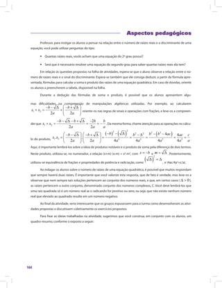 164
Aspectos pedagógicos
Professor, para instigar os alunos a pensar na relação entre o número de raízes reais e o discriminante de uma
equação, você pode utilizar perguntas do tipo:
ƒ Quantas raízes reais, vocês acham que uma equação do 2º grau possui?
ƒ Será que é necessário resolver uma equação do segundo grau para saber quantas raízes reais ela tem?
Em relação às questões propostas na folha de atividades, espera-se que o aluno observe a relação entre o nú-
mero de raízes reais e o sinal do discriminante. Espera-se também que ele consiga deduzir, a partir da fórmula apre-
sentada, fórmulas para calcular a soma e produto das raízes de uma equação quadrática. Em caso de dúvidas, oriente
os alunos a preencherem a tabela, disponível na folha.
Durante a dedução das fórmulas de soma e produto, é possível que os alunos apresentem algu-
mas dificuldades na compreensão de manipulações algébricas utilizadas. Por exemplo, ao calcularemmas dificuldades na compreensão
oriente-os nas regras de sinais e operações com frações, e leve-os a compreen-
der que . Da mesma forma, chame atenção para as operações no cálcu-
lo do produto, .
Aqui, é importante lembrá-los sobre a ideia de produtos notáveis e o produto da soma pela diferença de dois termos.
Neste produto, utilizou-se, no numerador, a relação (x+m) (x-m) = x2
-m2
, com e . Posteriormente,
utilizou-se equivalência de frações e propriedades de potência e radiciação, como
e
, e (4ac/4a2
=c/a).
Ao indagar os alunos sobre o número de raízes de uma equação quadrática, é possível que muitos respondam
que sempre haverá duas raízes. É importante que você valorize esta resposta, que de fato é verdade, mas leve-os a
observar que nem sempre tais soluções pertencem ao conjunto dos números reais, e que, em certos casos ( ),
as raízes pertencem a outro conjunto, denominado conjunto dos números complexos, C. Você deve lembrá-los que
uma raiz quadrada só é um número real se o radicando for positivo ou zero, ou seja, que não existe nenhum número
real que elevado ao quadrado resulte em um número negativo.
Ao final da atividade, seria interessante que os grupos expusessem para a turma como desenvolveram as ativi-
dades propostas e discutissem coletivamente os exercícios propostos.
Para fixar as ideias trabalhadas na atividade, sugerimos que você construa, em conjunto com os alunos, um
quadro-resumo, conforme o exposto a seguir:
 