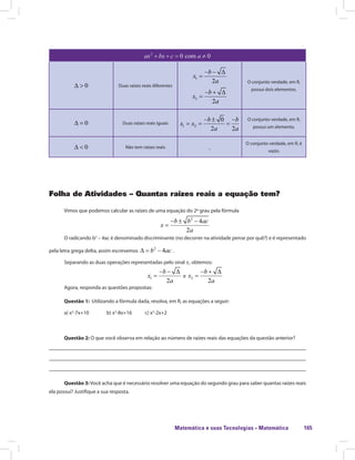 Matemática e suas Tecnologias · Matemática 165
Duas raízes reais diferentes
O conjunto verdade, em R,
possui dois elementos.
Duas raízes reais iguais
O conjunto verdade, em R,
possui um elemento.
Não tem raízes reais _
O conjunto verdade, em R, é
vazio.
Folha de Atividades – Quantas raízes reais a equação tem?
Vimos que podemos calcular as raízes de uma equação do 2º grau pela fórmula
O radicando b2
– 4ac é denominado discriminante (no decorrer na atividade pense por quê?) e é representado
pela letra grega delta, assim escrevemos .
Separando as duas operações representadas pelo sinal ±, obtemos:
e
Agora, responda as questões propostas:
Questão 1: Utilizando a fórmula dada, resolva, em R, as equações a seguir:
a) x2
-7x+10 b) x2
-8x+16 c) x2
-2x+2
Questão 2: O que você observa em relação ao número de raízes reais das equações da questão anterior?
Questão 3:Você acha que é necessário resolver uma equação do segundo grau para saber quantas raízes reais
ela possui? Justifique a sua resposta.
 