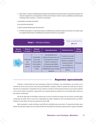 Matemática e suas Tecnologias · Matemática 17
2.	 Após andar 13 passos (unidades)para esquerda João lembrou que deveria parar e aproveitar para fazer um
exercício seguido de um alongamento. Sendo assim ele pára e anda 7 passos (unidades) para direita para
se alongar sobre a posição + 2. Qual era sua posição:
a) ao lembrar-se de fazer exercícios?
b) no início do movimento?
c) Qual o total da distância que ele percorreu?
3.	 Partindo da posição 0, o João anda 4 passos (unidades) para esquerda e pára ao encontrar um amigo. Logo
em seguida anda 6 passos (unidades) para esquerda. Qual será sua posição?
Seção 1 – Números Inteiros
Páginas no material do aluno
09 a 14
Tipos de
Atividades
Título da
Atividade
Material
Necessário
Descrição Sucinta Divisão da Turma
Tempo
Estimado
Construção
dos
números
inteiros
Computador
com caixas
de som, folha
de atividades,
lousa, lápis/
caneta
Esta atividade tem o
objetivo de apresentar uma
construção dos números
inteiros e introduzir as
principais propriedades
das operações de adição e
multiplicação nesse conjunto
numérico
O áudio será ouvido
por toda turma. Em
seguida, as questões
propostas podem
ser resolvidas em
grupo (sugestão de 3
alunos)
45 minutos
Aspectos operacionais
Professor, é importante que você reproduza a folha de atividades, com antecedência, de acordo com o
número de alunos da sua turma. Uma outra possibilidade é projetar a folha no quadro de modo que os alunos
possam ver as perguntas e responder em seus cadernos. Sempre é interessante promover uma conversa coletiva
com a turma sobre as respostas, negociando uma resposta geral que poderá ser acrescentada pelos alunos às
que deram inicialmente.
No dia da aplicação da atividade, solicite que a turma se divida em grupos de três alunos, somente após
a execução do áudio. Inicie a aula com a reprodução do áudio: “Negativos”, que está disponível em seu DVD e
também no site: http://m3.ime.unicamp.br/recursos/1280.
Após reproduzir o áudio, distribua uma folha de atividades para cada aluno. É importante lembrar que,
apesar de cada aluno dispor de uma cópia da folha de atividades (de modo que seja possível o registro individual
 