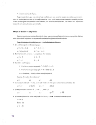 170
ƒ resolver sistemas do 2º grau.
Sugerimos também, que este material seja recolhido para uma posterior seleção de registros a serem entre-
gues ao seu formador no curso de formação presencial. Desta forma, esperamos acompanhar com você como os
alunos estão reagindo aos caminhos que escolhemos para desenvolver este trabalho, para se for o caso, repensá-los
de acordo com as características apresentadas.
Etapa 2: Questões objetivas
Para compor o instrumento avaliativo desta etapa, sugerimos a escolha de pelo menos uma questão objetiva,
entre as que estão disponíveis na seção Avaliação da Aprendizagem do material do aluno.
Sugestões de questões objetivas para a avaliação da aprendizagem:
1. {–7, –2} é o conjunto-verdade da equação:
a) x2
+ 14x + 9 = 0 b) x2
– 9x –9 = 0
c) x2
+ 9x + 14 = 0 d) x2
–9x + 14 = 0
2. Dois números têm por soma 7 e por produto –18. São eles:
a) 4 e –3 b) –6 e 3
c) 7 e –1 d) 9 e –2
3. Considere as afirmações:
i. O conjunto solução da equação x2
– 1 = 0 é S = {–1, 1}.
ii. O conjunto solução da equação x2
– 4x = 0 é S = {–2, 2}.
iii. A equação x2
– 10x + 25 = 0 tem raiz no conjunto R.
Quantas afirmações são verdadeiras?
a) 3 b) 2 c) 1 d) 0
4. A área de um retângulo é 54 cm2. Se um lado mede 3 cm mais que o outro, então suas medidas são:
a) 9 e 12 b) 12 e 15 c) 6 e 9 d) 3 e 6
5. Se x é positivo e se o inverso de x + 1 é x – 1, então x é:
a) 1 b) 2 c) 3 d) e)
6. A soma e o produto das raízes da equação x2
– 2x –35 = 0, em R, são respectivamente iguais a:
a) 2 e 35
b) 2 e –35
c) –2 e 35
 