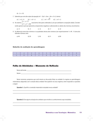 Matemática e suas Tecnologias · Matemática 171
d) – 2 e –35
7. Sabendo que uma das raízes da equação (m2
– 3)x2 + 2mx – 4m = 0 é 2, temos:
a) ( ) m2
= 0 b) ( ) m2
= 3 c) ( ) m2
= d) ( ) m2
= 2
8. Ao sistema
a) ( ) m = 0 b) ( ) m
, associamos dois pares ordenados (a, b) que satisfazem as equações dadas. Conside-
rando apenas o par que apresenta componentes negativas e adicionando os valores das mesmas, encontramos:
a) –4 b) –5 c) –6 d) –7 e) –8
9. As diferenças entre dois números e os quadrados desses dois números são respectivamente 1 e 49. A soma dos
referidos números será:
a) 49 b) 59 c) 50 d) 51 e) 89
Gabarito da avaliação da aprendizagem
1 2 3 4 5 6 7 8 9
C D B C D B B E A
Folha de Atividades – Momento de Reflexão
Nome da Escola: ________________________________________________________________
Nome: ________________________________________________________________________
Neste momento, propomos que você retome as discussões feitas na unidade 4 e registre as aprendizagens
matemáticas adquiridas com o estudo desta unidade. Para ajudá-lo nos seus registros, tente responder as questões
a seguir:
Questão 1: Qual foi o conteúdo matemático estudado nessa unidade?
Questão 2: Cite alguma situação do cotidiano que envolve os conhecimentos aqui estudados.
 
