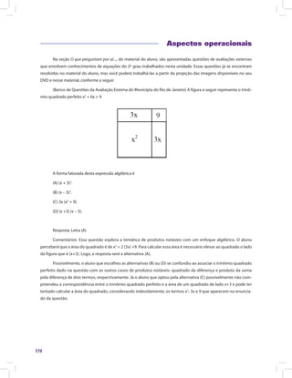 174
Aspectos operacionais
Na seção O que perguntam por aí..., do material do aluno, são apresentadas questões de avaliações externas
que envolvem conhecimentos de equações do 2º grau trabalhados nesta unidade. Essas questões já se encontram
resolvidas no material do aluno, mas você poderá trabalhá-las a partir da projeção das imagens disponíveis no seu
DVD e nesse material, conforme a seguir.
(Banco de Questões da Avaliação Externa do Município do Rio de Janeiro) A figura a seguir representa o trinô-
mio quadrado perfeito x2
+ 6x + 9.
A forma fatorada desta expressão algébrica é
(A) (x + 3)2
.
(B) (x – 3)2
.
(C) 3x (x2
+ 9).
(D) (x +3) (x – 3).
Resposta: Letra (A)
Comentários: Essa questão explora a temática de produtos notáveis com um enfoque algébrico. O aluno
perceberá que a área do quadrado é de x2
+ 2 (3x) +9. Para calcular essa área é necessário elevar ao quadrado o lado
da figura que é (x+3). Logo, a resposta será a alternativa (A).
Possivelmente, o aluno que escolheu as alternativas (B) ou (D) se confundiu ao associar o trinômio quadrado
perfeito dado na questão com os outros casos de produtos notáveis: quadrado da diferença e produto da soma
pela diferença de dois termos, respectivamente. Já o aluno que optou pela alternativa (C) possivelmente não com-
preendeu a correspondência entre o trinômio quadrado perfeito e a área de um quadrado de lado x+3 e pode ter
tentado calcular a área do quadrado, considerando indevidamente, os termos x2
, 3x e 9 que aparecem no enuncia-
do da questão.
 