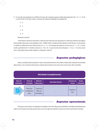 176
4.	 O custo de uma produção, em milhares de reais, de x máquinas iguais é dado pela expressão C(x) = x² – x + 10. Se
o custo foi de 52 mil reais, então, o número de máquinas utilizadas na produção foi
a.	 6
b.	 7.
c.	 8.
d.	 9.
Resposta: Letra (b).
Comentários: Queremos descobrir o valor de x de modo que C(x) seja igual a 52. Cabe aqui salientar que alguns
alunos podem dizer que, nesse problema, C(x) = 52000. Porém, o professor deve destacar o fato de que, no enunciado,
C é dado em milhares de reais. Dessa forma, 52 = x2
– x + 10, equação que pode ser escrita como x2
– x – 42 = 0. Fato-
rando o polinômio do 1º membro, teremos (x – 7)(x + 6) = 0, que nos dá como soluções x = 7 ou x = –6. Como, nesse
caso, x não pode assumir valor negativo, a resposta é a letra B.
Aspectos pedagógicos
Após a resolução desta questão em aula, você pode promover uma análise coletiva das respostas encontradas
pelos alunos, com uma breve discussão a respeito dos possíveis erros (erros mais comuns) por eles cometidos.
Atividade Complementar
Tipos de
Atividades
Título da
Atividade
Material
Necessário
Descrição Sucinta
Divisão da
Turma
Tempo
Estimado
Exercícios
Complemen-
tares
Cópias da
folha de
Atividades.
_
Duplas ou
trios.
_
Aspectos operacionais
Peça que os seus alunos se organizem em duplas ou em trios. Mas procure distribuir uma folha de atividades para
cada um, de maneira que todos possam ficar com uma cópia do material e usá-la como mais uma fonte de consulta.
 