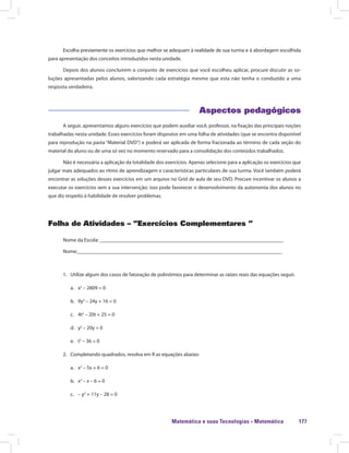 Matemática e suas Tecnologias · Matemática 177
Escolha previamente os exercícios que melhor se adequam à realidade de sua turma e à abordagem escolhida
para apresentação dos conceitos introduzidos nesta unidade.
Depois dos alunos concluírem o conjunto de exercícios que você escolheu aplicar, procure discutir as so-
luções apresentadas pelos alunos, valorizando cada estratégia mesmo que esta não tenha o conduzido a uma
resposta verdadeira.
Aspectos pedagógicos
A seguir, apresentamos alguns exercícios que podem auxiliar você, professor, na fixação das principais noções
trabalhadas nesta unidade. Esses exercícios foram dispostos em uma folha de atividades (que se encontra disponível
para reprodução na pasta “Material DVD”) e poderá ser aplicada de forma fracionada ao término de cada seção do
material do aluno ou de uma só vez no momento reservado para a consolidação dos conteúdos trabalhados.
Não é necessária a aplicação da totalidade dos exercícios. Apenas selecione para a aplicação os exercícios que
julgar mais adequados ao ritmo de aprendizagem e características particulares de sua turma. Você também poderá
encontrar as soluções desses exercícios em um arquivo no Grid de aula de seu DVD. Procure incentivar os alunos a
executar os exercícios sem a sua intervenção: isso pode favorecer o desenvolvimento da autonomia dos alunos no
que diz respeito à habilidade de resolver problemas.
Folha de Atividades – “Exercícios Complementares ”
Nome da Escola: ______________________________________________________________________
Nome:______________________________________________________________________________
1.	 Utilize algum dos casos de fatoração de polinômios para determinar as raízes reais das equações seguir.
a.	 x2
– 2809 = 0
b.	 9y2
– 24y + 16 = 0
c.	 4t2
– 20t + 25 = 0
d.	 y2
– 20y = 0
e.	 t2
– 36 = 0
2.	 Completando quadrados, resolva em ℝ as equações abaixo:
a.	 x2
– 5x + 6 = 0
b.	 x2
– x – 6 = 0
c.	 – y2
+ 11y – 28 = 0
 