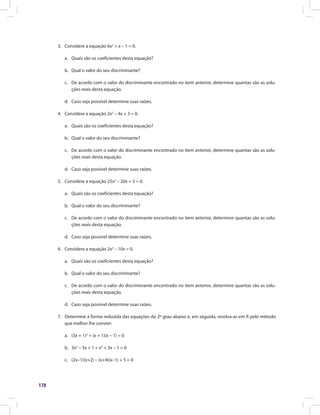 178
3.	 Considere a equação 6x2
+ x – 1 = 0.
a.	 Quais são os coeficientes desta equação?
b.	 Qual o valor do seu discriminante?
c.	 De acordo com o valor do discriminante encontrado no item anterior, determine quantas são as solu-
ções reais desta equação.
d.	 Caso seja possível determine suas raízes.
4.	 Considere a equação 2x2
– 4x + 3 = 0.
a.	 Quais são os coeficientes desta equação?
b.	 Qual o valor do seu discriminante?
c.	 De acordo com o valor do discriminante encontrado no item anterior, determine quantas são as solu-
ções reais desta equação.
d.	 Caso seja possível determine suas raízes.
5.	 Considere a equação 25x2
– 20x + 5 = 0.
a.	 Quais são os coeficientes desta equação?
b.	 Qual o valor do seu discriminante?
c.	 De acordo com o valor do discriminante encontrado no item anterior, determine quantas são as solu-
ções reais desta equação.
d.	 Caso seja possível determine suas raízes.
6.	 Considere a equação 2x2
– 10x = 0.
a.	 Quais são os coeficientes desta equação?
b.	 Qual o valor do seu discriminante?
c.	 De acordo com o valor do discriminante encontrado no item anterior, determine quantas são as solu-
ções reais desta equação.
d.	 Caso seja possível determine suas raízes.
7.	 Determine a forma reduzida das equações do 2º grau abaixo e, em seguida, resolva-as em ℝ pelo método
que melhor lhe convier:
a.	 (3x + 1)2
+ (x + 1)(x – 1) = 0
b.	 3x2
– 3x + 1 + x2
+ 3x – 1 = 0
c.	 (2x–1)(x+2) – (x+4)(x–1) + 5 = 0
 