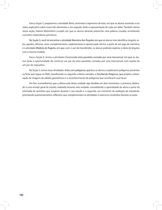 182
Para a Seção 2, preparamos a atividade Retas, semirretas e segmentos de retas, em que os alunos assistirão a um
vídeo explicativo sobre esses três elementos e, em seguida, farão a representação de cada um deles. Também temos
nesta seção, Palavra Matemática cruzada, em que os alunos deverão preencher uma palavra cruzada, envolvendo
conceitos matemáticos primitivos.
Na Seção 3, você irá encontrar a atividade Memória dos Ângulos em que os alunos irão identificar ângulos re-
tos, agudos, obtusos, rasos, complementares, suplementares e opostos pelo vértice, a partir de um jogo de memória,
e a atividade Medição de Ângulos, em que, com o uso do transferidor, os alunos poderão explorar a ideia de ângulos
com a mesma medida.
Para a Seção 4, temos a atividade Construindo retas paralelas cortadas por uma transversal, em que os alu-
nos terão a oportunidade de construir um par de retas paralelas cortadas por uma transversal, com auxílio de
um par de esquadros.
Na Seção 5, temos duas atividades: Artes com polígonos, que leva os alunos a explorarem polígonos presentes
na ficha que segue no DVD, classificando-os segundo critérios variados, e Percebendo Polígonos, que propõe a obser-
vação de imagens de sólidos geométricos e o reconhecimento de polígonos que constituem suas faces.
Por fim, aconselhamos que a última aula desta unidade seja dividida em dois momentos: o primeiro, dedica-
do a uma revisão geral do estudo, realizado durante esta unidade, consolidando o aprendizado do aluno a partir da
retomada de questões que surgiram durante o seu estudo e o segundo, um momento de avaliação do estudante,
priorizando questionamentos reflexivos que complementem as atividades e exercícios resolvidos durante as aulas.
 