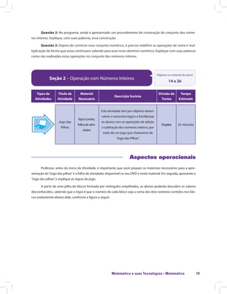 Matemática e suas Tecnologias · Matemática 19
Questão 2: No programa, ainda é apresentado um procedimento de construção do conjunto dos núme-
ros inteiros. Explique, com suas palavras, essa construção.
Questão 3: Depois de construir esse conjunto numérico, é preciso redefinir as operações de soma e mul-
tiplicação de forma que estas continuem valendo para esse novo domínio numérico. Explique com suas palavras
como são realizadas estas operações no conjunto dos números inteiros.
Seção 2 – Operação com Números Inteiros
Páginas no material do aluno
14 a 26
Tipos de
Atividades
Título da
Atividade
Material
Necessário
Descrição Sucinta
Divisão da
Turma
Tempo
Estimado
Jogo das
Pilhas
lápis/caneta,
folha de ativi-
dades
Esta atividade tem por objetivo desen-
volver o raciocínio lógico e familiarizar
os alunos com as operações de adição
e subtração dos números inteiros, por
meio de um jogo que chamamos de
“Jogo das Pilhas”.
Duplas 25 minutos
Aspectos operacionais
Professor, antes do início da Atividade, é importante que você prepare os materiais necessários para a apre-
sentação do“Jogo das pilhas”e a folha de atividades disponível no seu DVD e neste material. Em seguida, apresente o
“Jogo das pilhas”e explique as regras do jogo.
A partir de uma pilha de blocos formada por retângulos empilhados, os alunos poderão descobrir os valores
desconhecidos, sabendo que a regra é que o número de cada bloco seja a soma dos dois números contidos nos blo-
cos exatamente abaixo dele, conforme a figura a seguir:
 