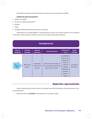 Matemática e suas Tecnologias · Matemática 191
Para facilitar a pesquisa, você pode entregar a seus alunos um roteiro para guiar o trabalho:
Sugestão de roteiro para pesquisa:
ƒƒ Objeto a ser medido.
ƒƒ Por quem (civilização/pesquisador)?
ƒƒ Quando?
ƒƒ Onde?
ƒƒ Estratégia utilizada (desenvolvimento teórico e ilustrativo).
Dependendo da sua disponibilidade e da programação da escola, essa pesquisa pode virar uma exposição
interessante em feiras culturais, científicas ou até virar uma sugestão de projeto matemático.
Atividade Inicial
Tipos de
Atividades
Título da
Atividade
Material
Necessário
Descrição Sucinta
Divisão da
Turma
Tempo
Estimado
Mosaico dos
Lagartos.
Computador
com acesso à
internet.
Os alunos deverão montar, on
line, um mosaico inspirado em
figuras de M. C. Escher.
A atividade
deve ser re-
alizada em
dupla ou
conforme
a disponi-
bilidade de
computa-
dores na
escola.
2 tempos de
40 minutos.
Aspectos operacionais
Professor, peça para que os alunos acessem o link http://www.uff.br/cdme/jogos_artisticos_geometricos_ele-
tronico/index.html .
Eles devem clicar em Atividades como podemos ver na imagem a seguir:
 