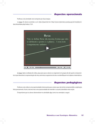Matemática e suas Tecnologias · Matemática 197
Aspectos operacionais
Professor, esta atividade será composta por duas etapas:
1ª etapa: Os alunos assistirão a um vídeo disponível em: http://www.matematica.seed.pr.gov.br/modules/vi-
deo/showVideo.php?video=7101.
2ª etapa: Após a exibição do vídeo, peça para que os alunos se organizem em grupos de até quatro componen-
tes e que desenhem a representação de reta, semirreta e segmento de reta e as identifiquem em objetos matemáticos.
Aspectos pedagógicos
Professor, este vídeo é uma oportunidade interessante para o aluno que não tenha compreendido a explicação
feita previamente. Assim, ele terá mais uma oportunidade de entender o assunto abordado nesta seção.
É importante que os alunos desenvolvam na atividade algo como nos exemplos a seguir:
 