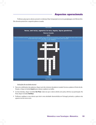 Matemática e suas Tecnologias · Matemática 199
Aspectos operacionais
Professor, peça que os alunos acessem o endereço http://areaprojecto.recursos.googlepages.com/Rectas.htm.
Eles deverão preencher a seguinte palavra cruzada:
Instruções de uso deste recurso:
ƒƒ Para ver as definições das palavras, clique num dos números da palavra cruzada. Escreva a palavra à frente da de-
finição, e clique no botão Inserir para colocar a palavra na malha.
ƒƒ Se tiver dúvidas, clique no botão Ver Pista. Cada vez que o aluno solicita uma pista, diminui sua pontuação. No
final, clique no botão Verificar.
ƒƒ Professor, explique a seus alunos que esta é uma atividade desenvolvida em Portugal, portanto, a palavra reta
aparece escrita como recta.
 