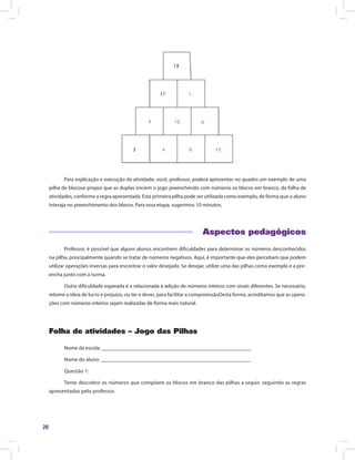 20
Para explicação e execução da atividade, você, professor, poderá apresentar no quadro um exemplo de uma
pilha de blocose propor que as duplas iniciem o jogo preenchendo com números os blocos em branco, da folha de
atividades, conforme a regra apresentada. Esta primeira pilha pode ser utilizada como exemplo, de forma que o aluno
interaja no preenchimento dos blocos. Para essa etapa, sugerimos 10 minutos.
Aspectos pedagógicos
Professor, é possível que alguns alunos encontrem dificuldades para determinar os números desconhecidos
na pilha, principalmente quando se tratar de números negativos. Aqui, é importante que eles percebam que podem
utilizar operações inversas para encontrar o valor desejado. Se desejar, utilize uma das pilhas como exemplo e a pre-
encha junto com a turma.
Outra dificuldade esperada é a relacionada à adição de números inteiros com sinais diferentes. Se necessário,
retome a ideia de lucro e prejuízo, ou ter e dever, para facilitar a compreensãoDesta forma, acreditamos que as opera-
ções com números inteiros sejam realizadas de forma mais natural.
Folha de atividades – Jogo das Pilhas
Nome da escola: ________________________________________________________
Nome do aluno: ________________________________________________________
Questão 1:
Tente descobrir os números que compõem os blocos em branco das pilhas a seguir, seguindo as regras
apresentadas pelo professor.
 