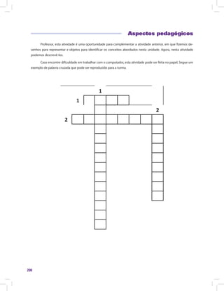 200
Aspectos pedagógicos
Professor, esta atividade é uma oportunidade para complementar a atividade anterior, em que fizemos de-
senhos para representar e objetos para identificar os conceitos abordados nesta unidade. Agora, nesta atividade
podemos descrevê-los.
Caso encontre dificuldade em trabalhar com o computador, esta atividade pode ser feita no papel. Segue um
exemplo de palavra cruzada que pode ser reproduzido para a turma.
1
1
2
2
 